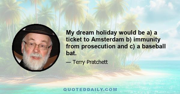 My dream holiday would be a) a ticket to Amsterdam b) immunity from prosecution and c) a baseball bat.