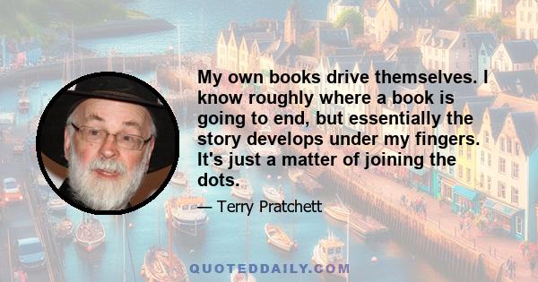 My own books drive themselves. I know roughly where a book is going to end, but essentially the story develops under my fingers. It's just a matter of joining the dots.