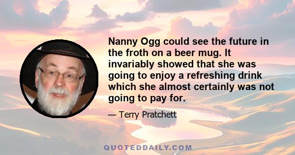 Nanny Ogg could see the future in the froth on a beer mug. It invariably showed that she was going to enjoy a refreshing drink which she almost certainly was not going to pay for.