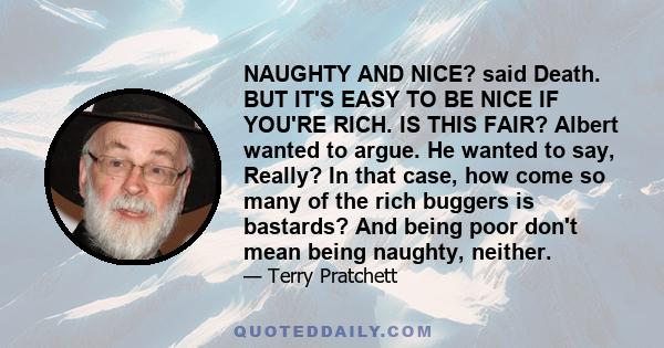 NAUGHTY AND NICE? said Death. BUT IT'S EASY TO BE NICE IF YOU'RE RICH. IS THIS FAIR? Albert wanted to argue. He wanted to say, Really? In that case, how come so many of the rich buggers is bastards? And being poor don't 