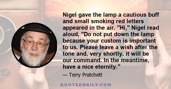 Nigel gave the lamp a cautious buff and small smoking red letters appeared in the air. Hi, Nigel read aloud, Do not put down the lamp because your custom is important to us. Please leave a wish after the tone and, very