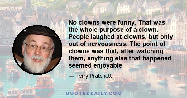 No clowns were funny. That was the whole purpose of a clown. People laughed at clowns, but only out of nervousness. The point of clowns was that, after watching them, anything else that happened seemed enjoyable