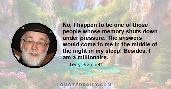 No, I happen to be one of those people whose memory shuts down under pressure. The answers would come to me in the middle of the night in my sleep! Besides, I am a millionaire.