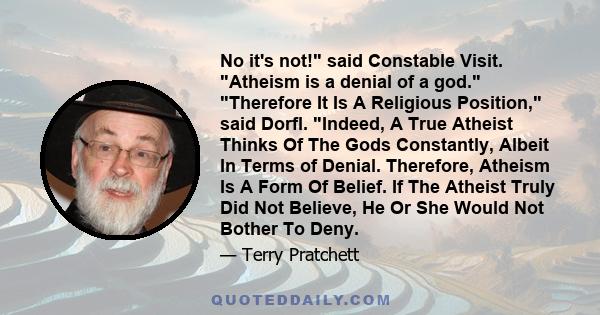 No it's not! said Constable Visit. Atheism is a denial of a god. Therefore It Is A Religious Position, said Dorfl. Indeed, A True Atheist Thinks Of The Gods Constantly, Albeit In Terms of Denial. Therefore, Atheism Is A 