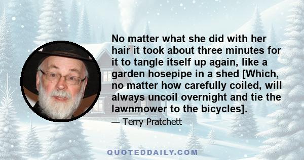 No matter what she did with her hair it took about three minutes for it to tangle itself up again, like a garden hosepipe in a shed [Which, no matter how carefully coiled, will always uncoil overnight and tie the