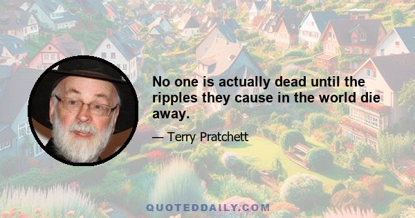 No one is actually dead until the ripples they cause in the world die away.