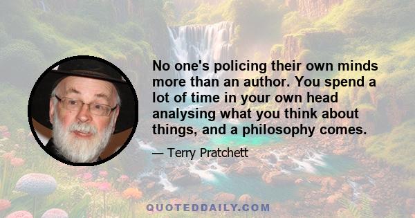 No one's policing their own minds more than an author. You spend a lot of time in your own head analysing what you think about things, and a philosophy comes.