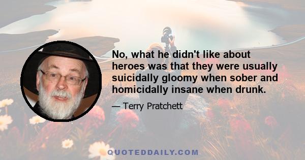 No, what he didn't like about heroes was that they were usually suicidally gloomy when sober and homicidally insane when drunk.