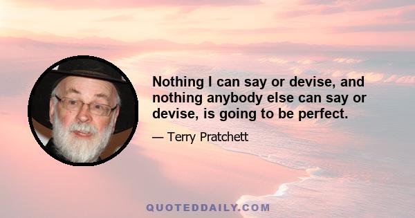 Nothing I can say or devise, and nothing anybody else can say or devise, is going to be perfect.