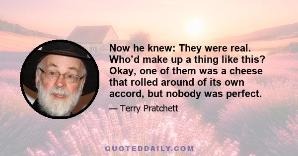 Now he knew: They were real. Who’d make up a thing like this? Okay, one of them was a cheese that rolled around of its own accord, but nobody was perfect.