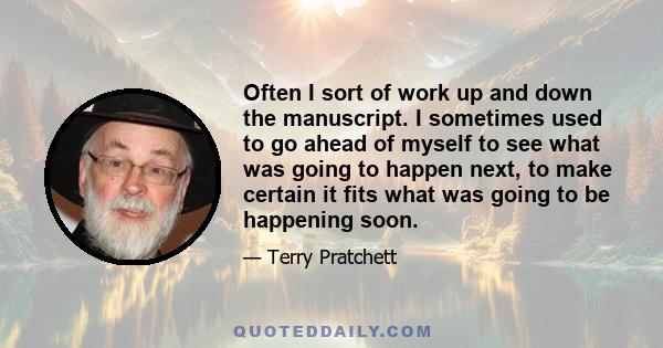 Often I sort of work up and down the manuscript. I sometimes used to go ahead of myself to see what was going to happen next, to make certain it fits what was going to be happening soon.