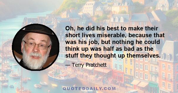 Oh, he did his best to make their short lives miserable, because that was his job, but nothing he could think up was half as bad as the stuff they thought up themselves.