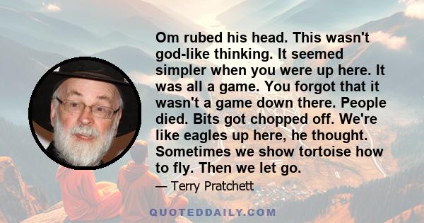 Om rubed his head. This wasn't god-like thinking. It seemed simpler when you were up here. It was all a game. You forgot that it wasn't a game down there. People died. Bits got chopped off. We're like eagles up here, he 