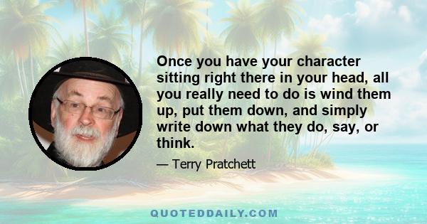 Once you have your character sitting right there in your head, all you really need to do is wind them up, put them down, and simply write down what they do, say, or think.