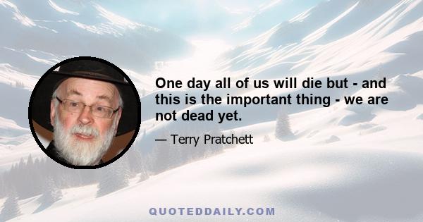 One day all of us will die but - and this is the important thing - we are not dead yet.