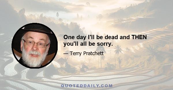 One day I'll be dead and THEN you'll all be sorry.