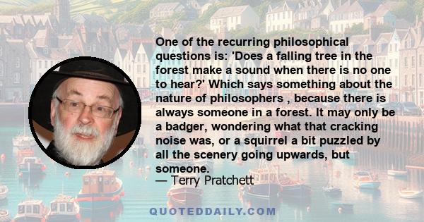 One of the recurring philosophical questions is: 'Does a falling tree in the forest make a sound when there is no one to hear?' Which says something about the nature of philosophers , because there is always someone in