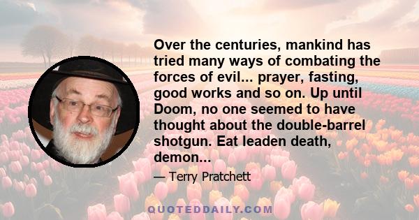 Over the centuries, mankind has tried many ways of combating the forces of evil... prayer, fasting, good works and so on. Up until Doom, no one seemed to have thought about the double-barrel shotgun. Eat leaden death,