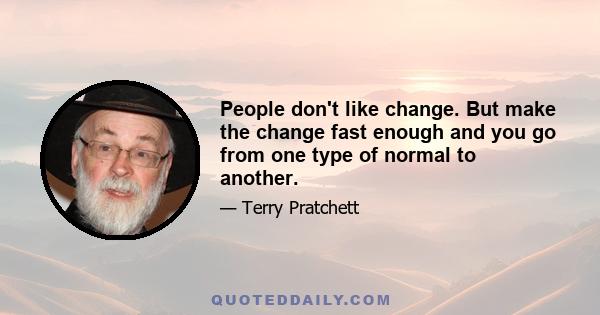 People don't like change. But make the change fast enough and you go from one type of normal to another.