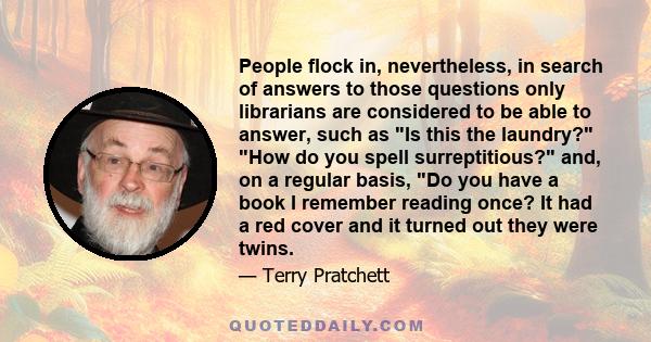People flock in, nevertheless, in search of answers to those questions only librarians are considered to be able to answer, such as Is this the laundry? How do you spell surreptitious? and, on a regular basis, Do you