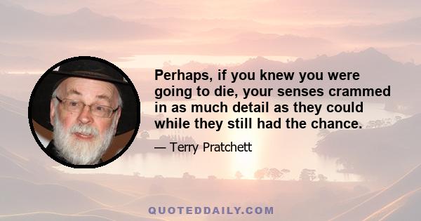 Perhaps, if you knew you were going to die, your senses crammed in as much detail as they could while they still had the chance.