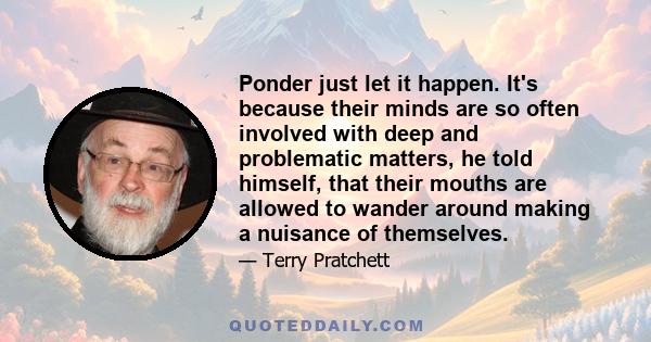 Ponder just let it happen. It's because their minds are so often involved with deep and problematic matters, he told himself, that their mouths are allowed to wander around making a nuisance of themselves.