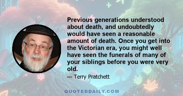 Previous generations understood about death, and undoubtedly would have seen a reasonable amount of death. Once you get into the Victorian era, you might well have seen the funerals of many of your siblings before you