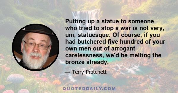 Putting up a statue to someone who tried to stop a war is not very, um, statuesque. Of course, if you had butchered five hundred of your own men out of arrogant carelessness, we'd be melting the bronze already.