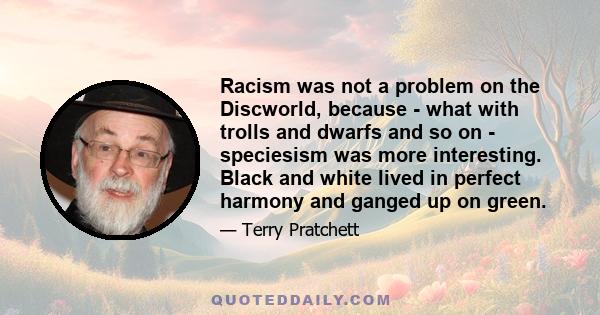 Racism was not a problem on the Discworld, because - what with trolls and dwarfs and so on - speciesism was more interesting. Black and white lived in perfect harmony and ganged up on green.