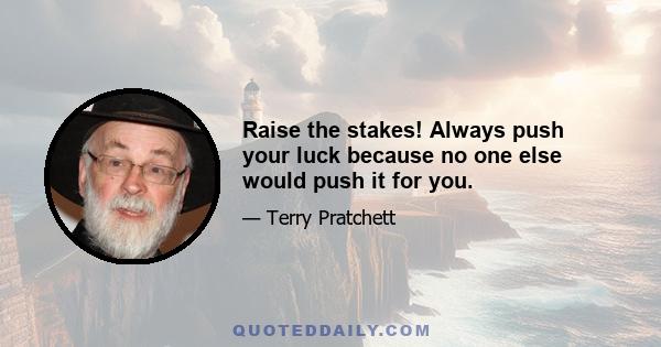 Raise the stakes! Always push your luck because no one else would push it for you.