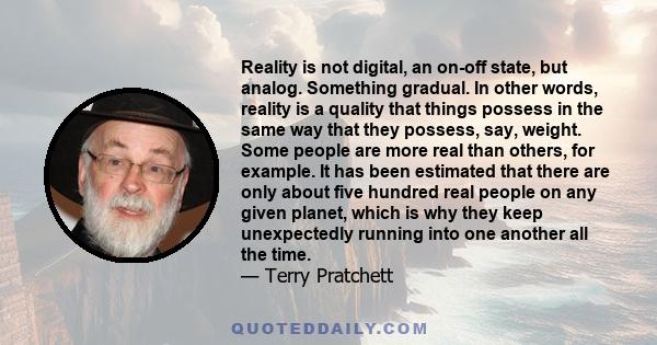 Reality is not digital, an on-off state, but analog. Something gradual. In other words, reality is a quality that things possess in the same way that they possess, say, weight. Some people are more real than others, for 