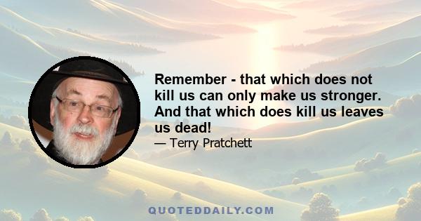 Remember - that which does not kill us can only make us stronger. And that which does kill us leaves us dead!