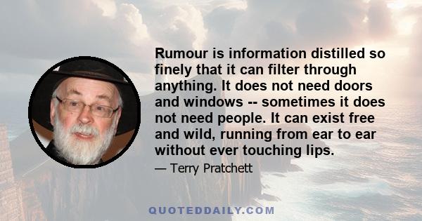 Rumour is information distilled so finely that it can filter through anything. It does not need doors and windows -- sometimes it does not need people. It can exist free and wild, running from ear to ear without ever