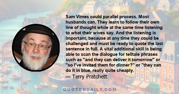 Sam Vimes could parallel process. Most husbands can. They learn to follow their own line of thought while at the same time listening to what their wives say. And the listening is important, because at any time they