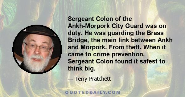 Sergeant Colon of the Ankh-Morpork City Guard was on duty. He was guarding the Brass Bridge, the main link between Ankh and Morpork. From theft. When it came to crime prevention, Sergeant Colon found it safest to think