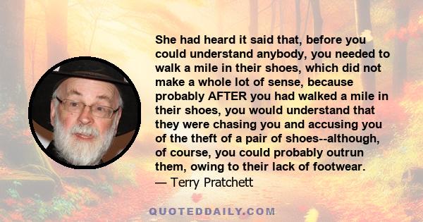 She had heard it said that, before you could understand anybody, you needed to walk a mile in their shoes, which did not make a whole lot of sense, because probably AFTER you had walked a mile in their shoes, you would