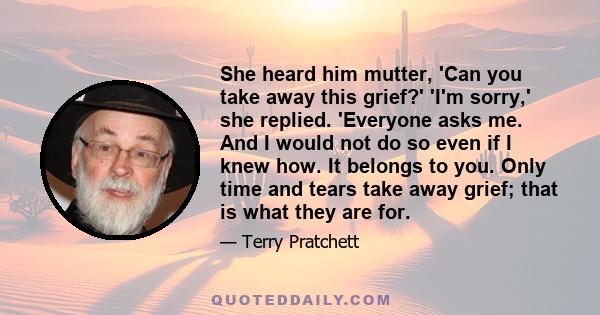 She heard him mutter, 'Can you take away this grief?' 'I'm sorry,' she replied. 'Everyone asks me. And I would not do so even if I knew how. It belongs to you. Only time and tears take away grief; that is what they are