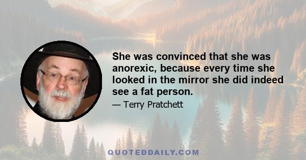 She was convinced that she was anorexic, because every time she looked in the mirror she did indeed see a fat person.