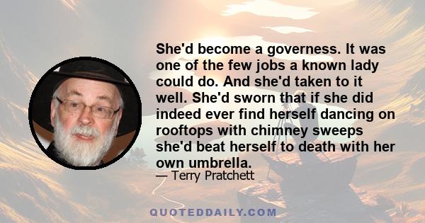 She'd become a governess. It was one of the few jobs a known lady could do. And she'd taken to it well. She'd sworn that if she did indeed ever find herself dancing on rooftops with chimney sweeps she'd beat herself to