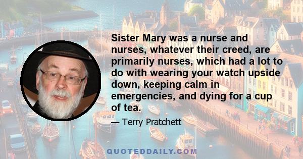 Sister Mary was a nurse and nurses, whatever their creed, are primarily nurses, which had a lot to do with wearing your watch upside down, keeping calm in emergencies, and dying for a cup of tea.