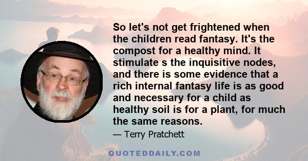 So let's not get frightened when the children read fantasy. It's the compost for a healthy mind. It stimulate s the inquisitive nodes, and there is some evidence that a rich internal fantasy life is as good and