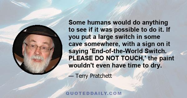 Some humans would do anything to see if it was possible to do it. If you put a large switch in some cave somewhere, with a sign on it saying 'End-of-the-World Switch. PLEASE DO NOT TOUCH,' the paint wouldn't even have