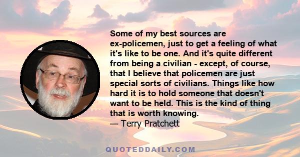 Some of my best sources are ex-policemen, just to get a feeling of what it's like to be one. And it's quite different from being a civilian - except, of course, that I believe that policemen are just special sorts of