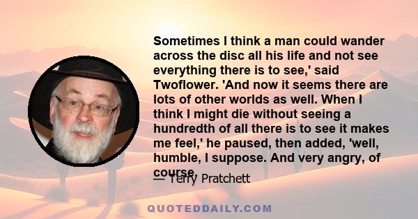 Sometimes I think a man could wander across the disc all his life and not see everything there is to see,' said Twoflower. 'And now it seems there are lots of other worlds as well. When I think I might die without