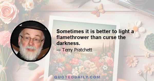 Sometimes it is better to light a flamethrower than curse the darkness.