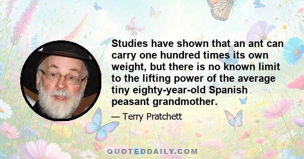 Studies have shown that an ant can carry one hundred times its own weight, but there is no known limit to the lifting power of the average tiny eighty-year-old Spanish peasant grandmother.