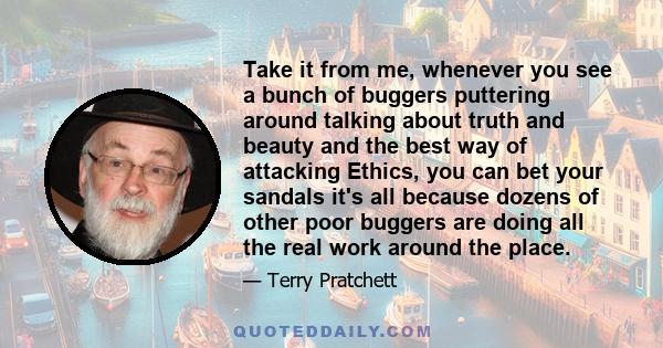 Take it from me, whenever you see a bunch of buggers puttering around talking about truth and beauty and the best way of attacking Ethics, you can bet your sandals it's all because dozens of other poor buggers are doing 