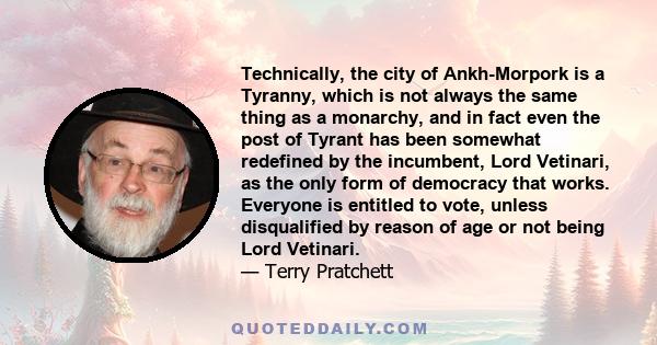 Technically, the city of Ankh-Morpork is a Tyranny, which is not always the same thing as a monarchy, and in fact even the post of Tyrant has been somewhat redefined by the incumbent, Lord Vetinari, as the only form of