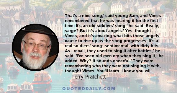 That's a nice song,' said young Sam, and Vimes remembered that he was hearing it for the first time. It's an old soldiers' song,' he said. Really, sarge? But it's about angels.' Yes, thought Vimes, and it's amazing what 