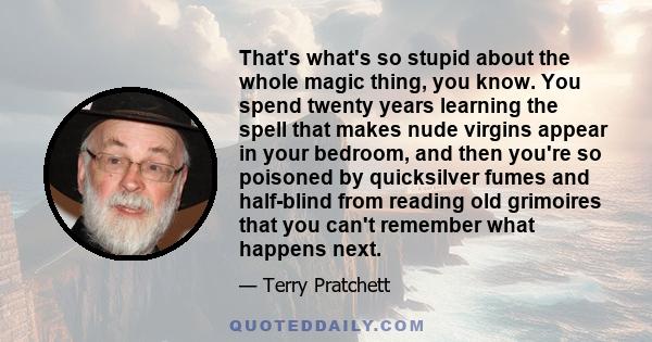 That's what's so stupid about the whole magic thing, you know. You spend twenty years learning the spell that makes nude virgins appear in your bedroom, and then you're so poisoned by quicksilver fumes and half-blind